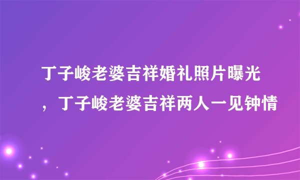 丁子峻老婆吉祥婚礼照片曝光,丁子峻老婆吉祥两人一见钟情