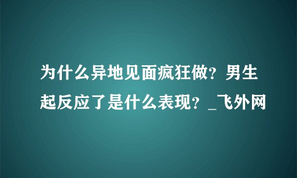 为什么异地见面疯狂做？男生起反应了是什么表现？_飞外网