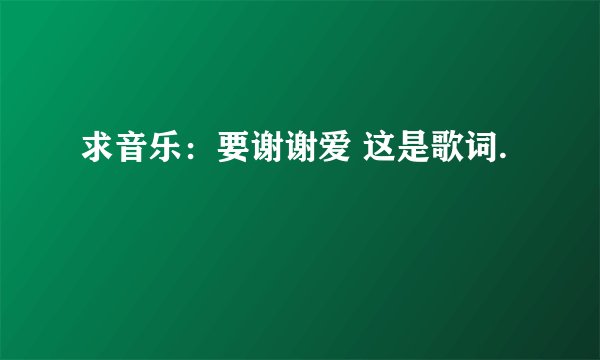 求音乐：要谢谢爱 这是歌词.
