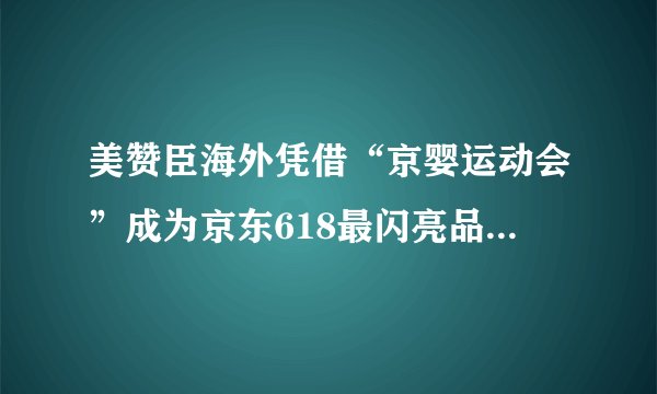 美赞臣海外凭借“京婴运动会”成为京东618最闪亮品牌方之一!_飞外网