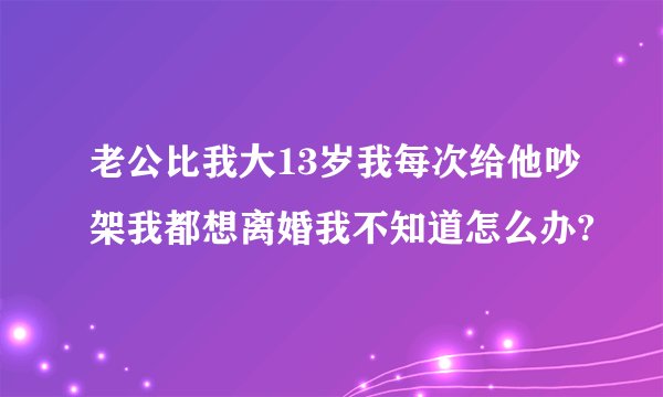 老公比我大13岁我每次给他吵架我都想离婚我不知道怎么办?