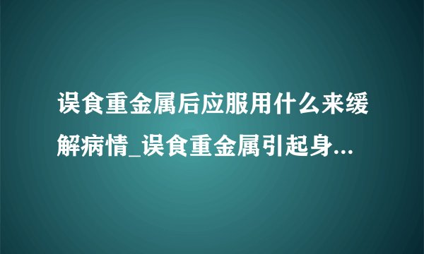 误食重金属后应服用什么来缓解病情_误食重金属引起身体不适的原因
