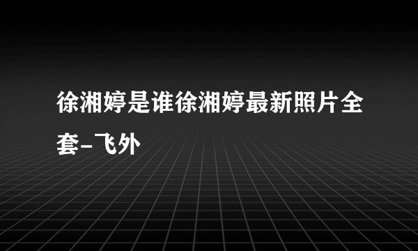 徐湘婷是谁徐湘婷最新照片全套-飞外