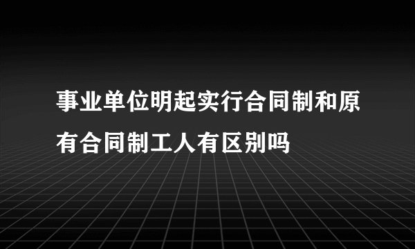 事业单位明起实行合同制和原有合同制工人有区别吗