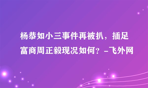 杨恭如小三事件再被扒，插足富商周正毅现况如何？-飞外网