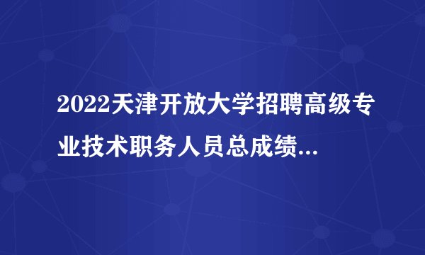 2022天津开放大学招聘高级专业技术职务人员总成绩公布通知