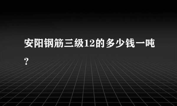 安阳钢筋三级12的多少钱一吨？
