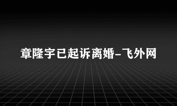 章隆宇已起诉离婚-飞外网