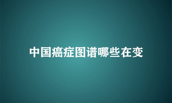 中国癌症图谱哪些在变