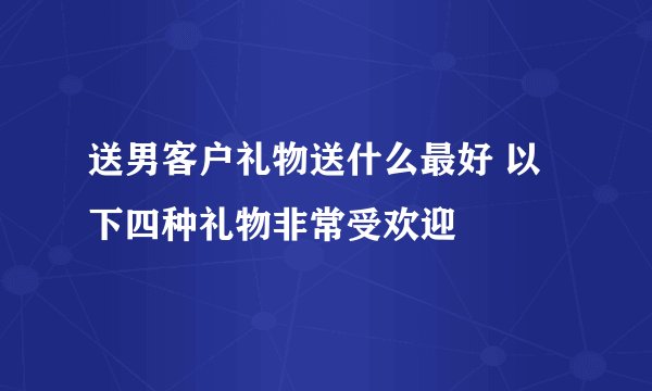 送男客户礼物送什么最好 以下四种礼物非常受欢迎