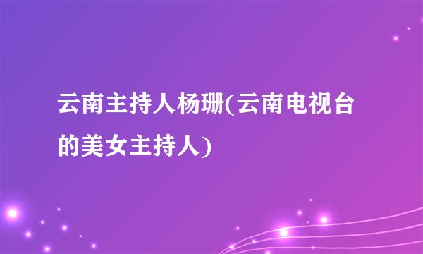 云南主持人杨珊(云南电视台的美女主持人)