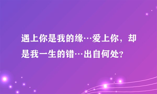 遇上你是我的缘…爱上你，却是我一生的错…出自何处？
