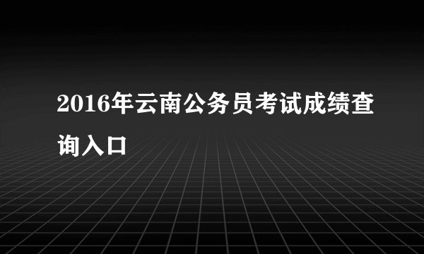 2016年云南公务员考试成绩查询入口