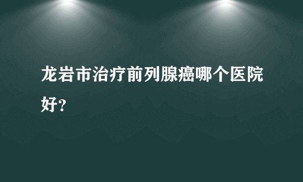 龙岩市治疗前列腺癌哪个医院好?