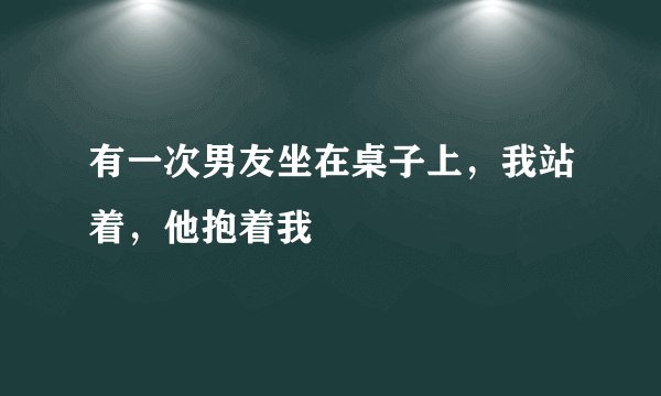 有一次男友坐在桌子上，我站着，他抱着我