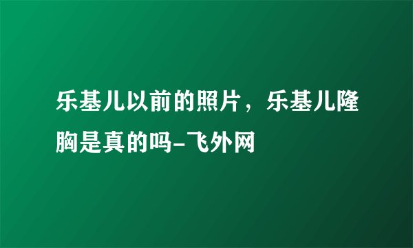乐基儿以前的照片，乐基儿隆胸是真的吗-飞外网