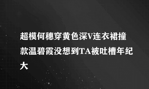 超模何穗穿黄色深V连衣裙撞款温碧霞没想到TA被吐槽年纪大