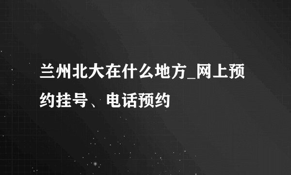 兰州北大在什么地方_网上预约挂号、电话预约
