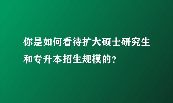 你是如何看待扩大硕士研究生和专升本招生规模的?
