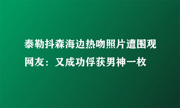 泰勒抖森海边热吻照片遭围观网友：又成功俘获男神一枚