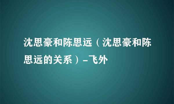 沈思豪和陈思远（沈思豪和陈思远的关系）-飞外