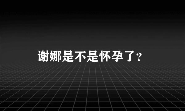 谢娜是不是怀孕了?