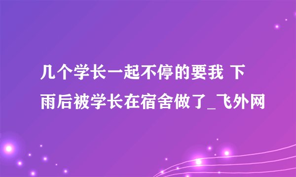 几个学长一起不停的要我 下雨后被学长在宿舍做了_飞外网