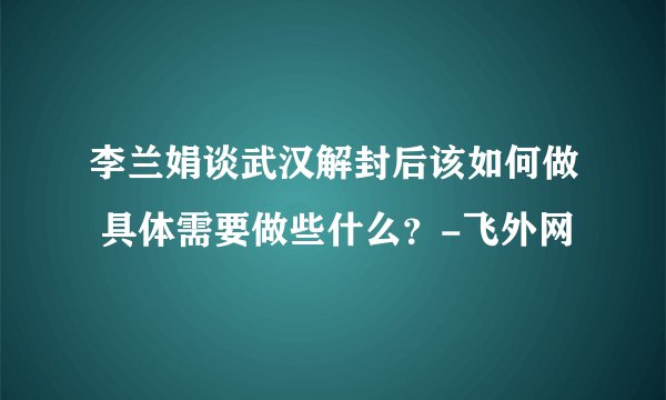 李兰娟谈武汉解封后该如何做 具体需要做些什么？-飞外网