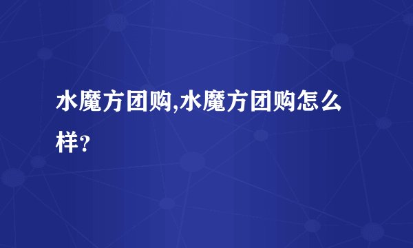 水魔方团购,水魔方团购怎么样？