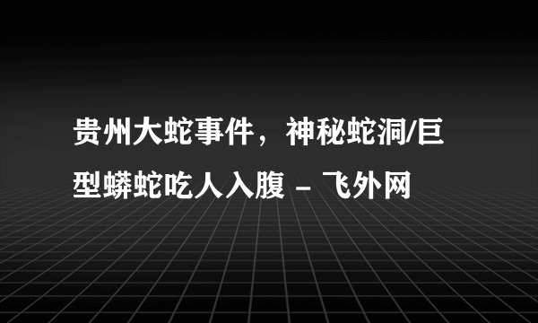 贵州大蛇事件，神秘蛇洞/巨型蟒蛇吃人入腹 - 飞外网