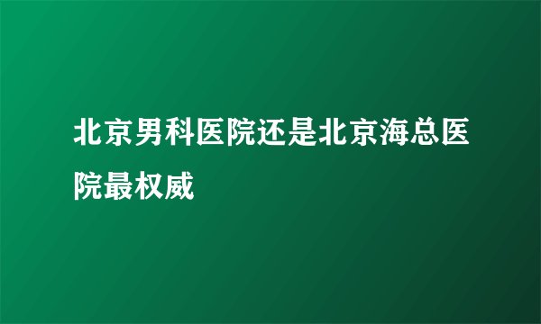 北京男科医院还是北京海总医院最权威