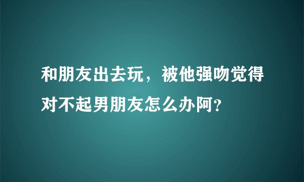 和朋友出去玩，被他强吻觉得对不起男朋友怎么办阿？