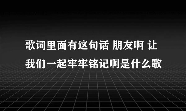 歌词里面有这句话 朋友啊 让我们一起牢牢铭记啊是什么歌