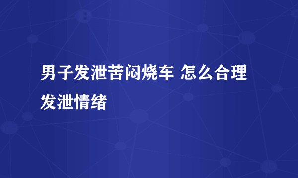 男子发泄苦闷烧车 怎么合理发泄情绪