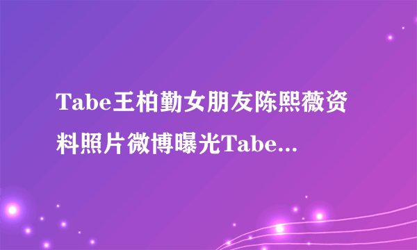 Tabe王柏勤女朋友陈熙薇资料照片微博曝光Tabe真名王柏勤泄密