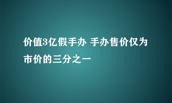 价值3亿假手办 手办售价仅为市价的三分之一