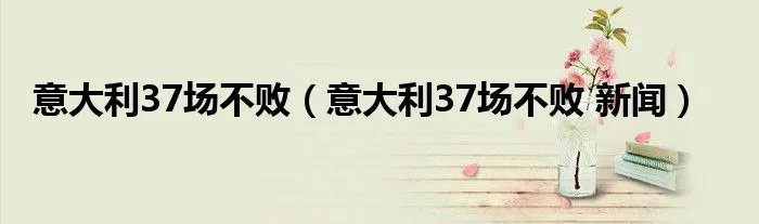 意大利37场不败（意大利37场不败 新闻）