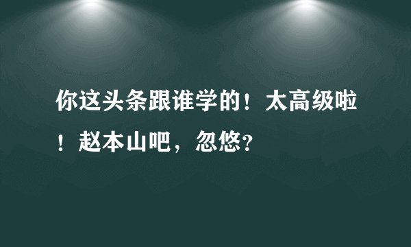 你这头条跟谁学的！太高级啦！赵本山吧，忽悠？