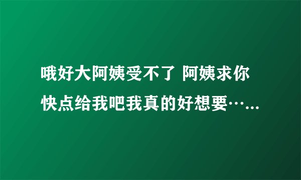 哦好大阿姨受不了 阿姨求你快点给我吧我真的好想要…-情感口述