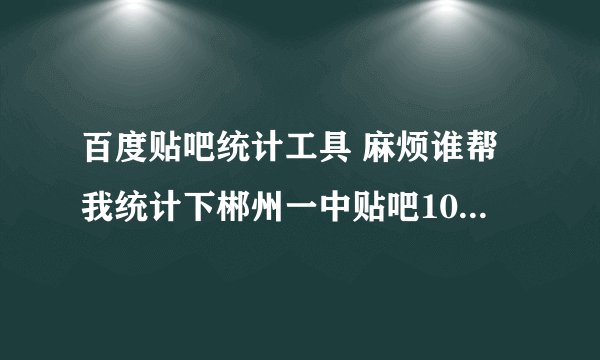 百度贴吧统计工具 麻烦谁帮我统计下郴州一中贴吧100名的排名。