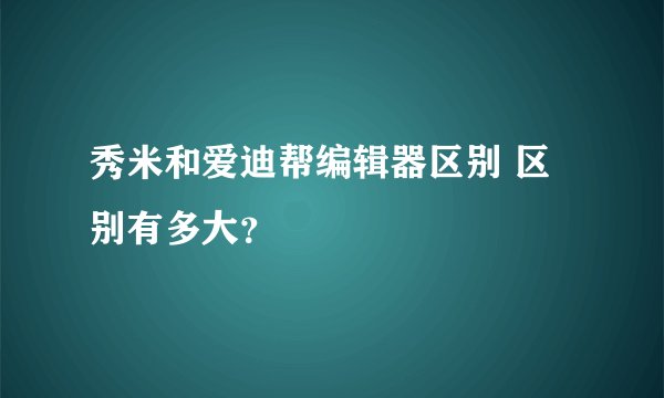 秀米和爱迪帮编辑器区别 区别有多大?