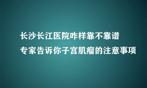 长沙长江医院咋样靠不靠谱 专家告诉你子宫肌瘤的注意事项