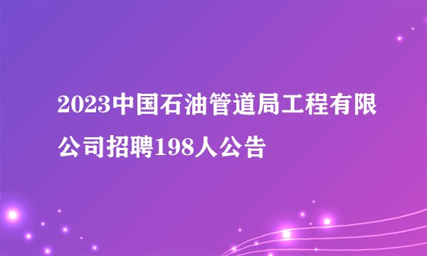 2023中国石油管道局工程有限公司招聘198人公告