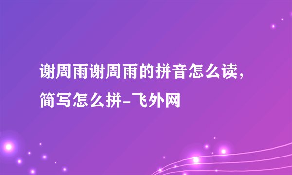 谢周雨谢周雨的拼音怎么读，简写怎么拼-飞外网