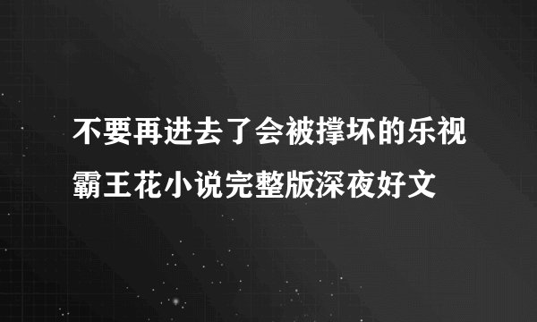 不要再进去了会被撑坏的乐视霸王花小说完整版深夜好文