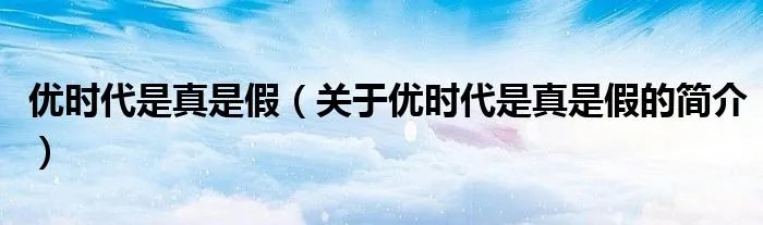 优时代是真是假（关于优时代是真是假的简介）