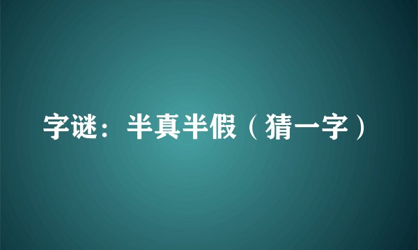 字谜：半真半假（猜一字）