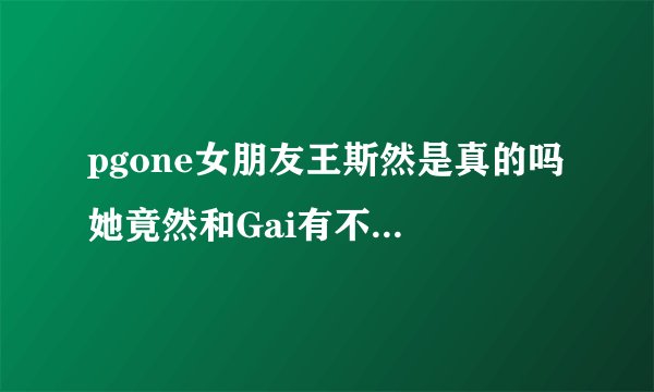 pgone女朋友王斯然是真的吗 她竟然和Gai有不寻常关系_飞外网