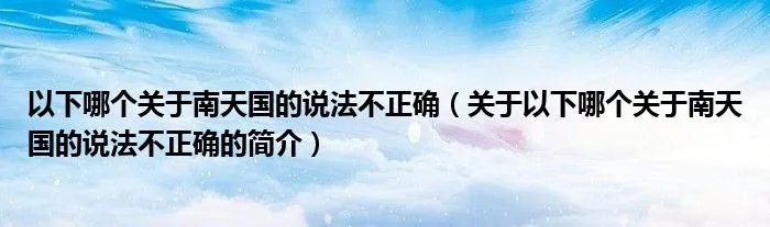 以下哪个关于南天国的说法不正确（关于以下哪个关于南天国的说法不正确的简介）