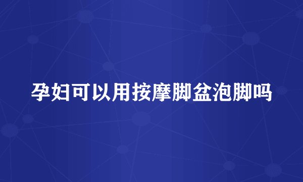 孕妇可以用按摩脚盆泡脚吗